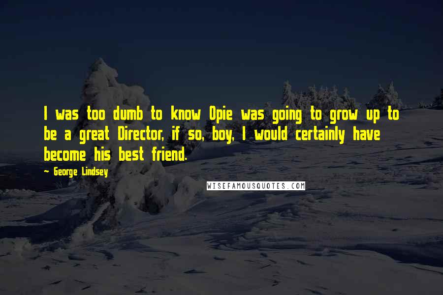 George Lindsey Quotes: I was too dumb to know Opie was going to grow up to be a great Director, if so, boy, I would certainly have become his best friend.