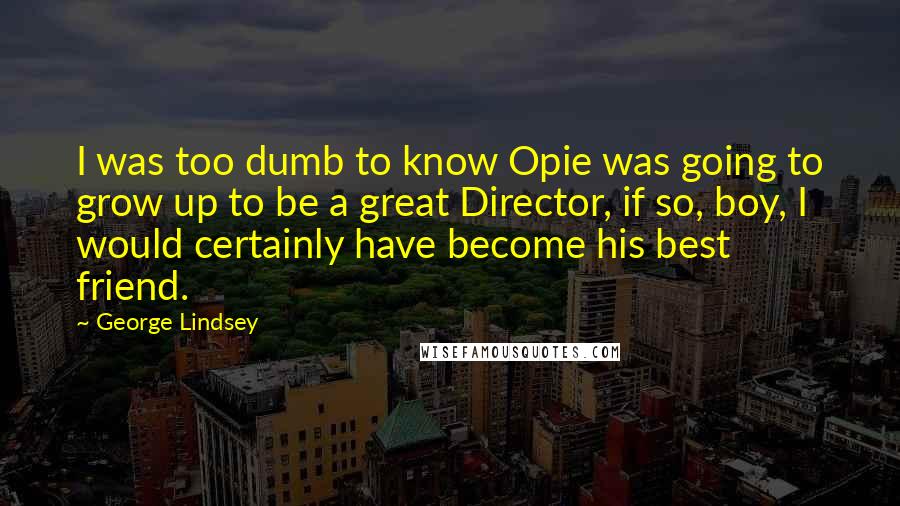 George Lindsey Quotes: I was too dumb to know Opie was going to grow up to be a great Director, if so, boy, I would certainly have become his best friend.