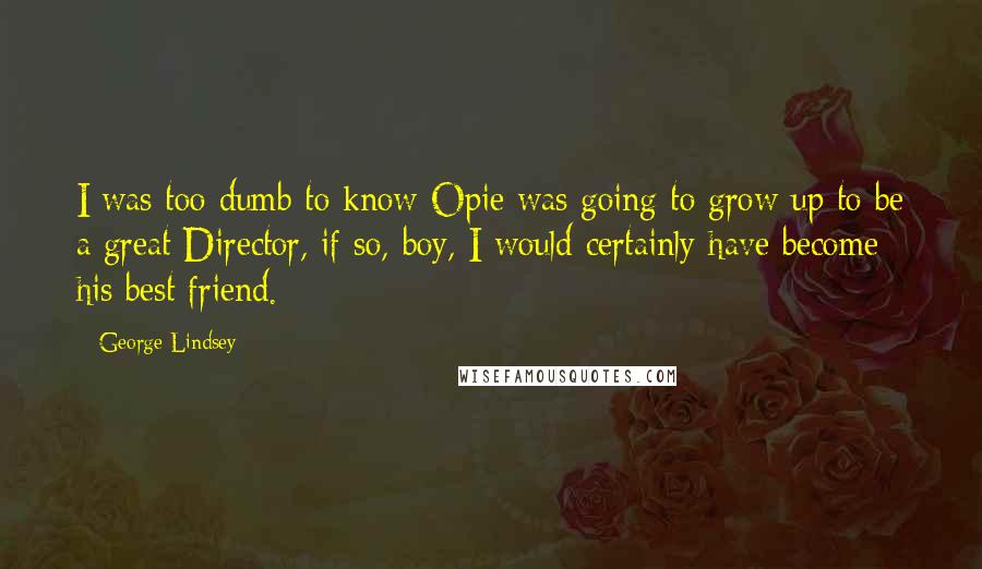George Lindsey Quotes: I was too dumb to know Opie was going to grow up to be a great Director, if so, boy, I would certainly have become his best friend.
