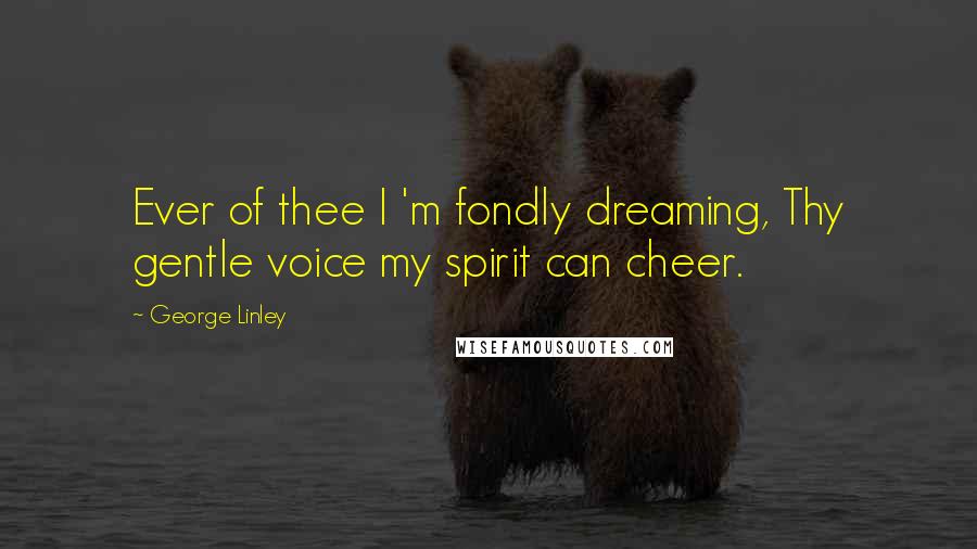 George Linley Quotes: Ever of thee I 'm fondly dreaming, Thy gentle voice my spirit can cheer.