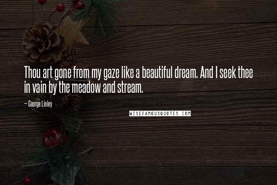 George Linley Quotes: Thou art gone from my gaze like a beautiful dream. And I seek thee in vain by the meadow and stream.