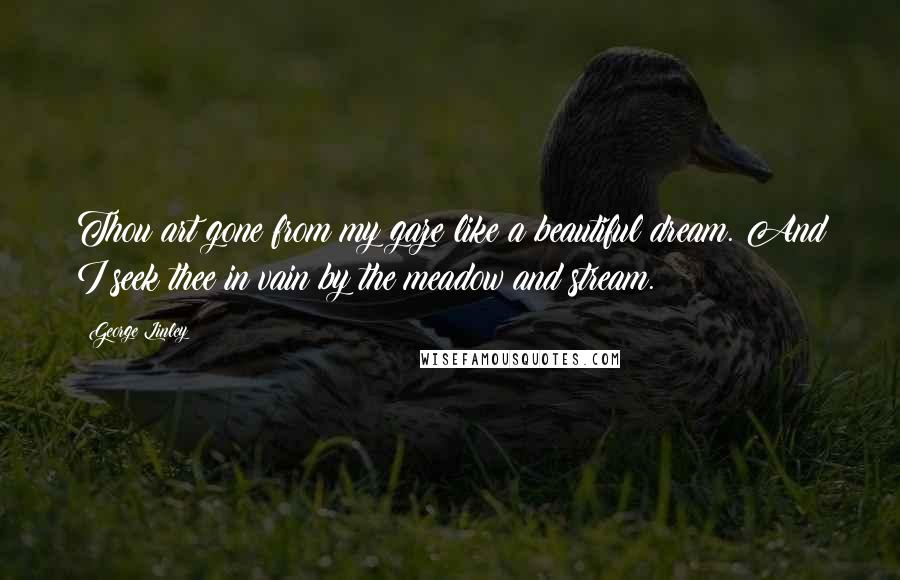 George Linley Quotes: Thou art gone from my gaze like a beautiful dream. And I seek thee in vain by the meadow and stream.