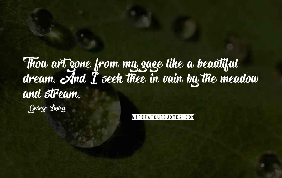 George Linley Quotes: Thou art gone from my gaze like a beautiful dream. And I seek thee in vain by the meadow and stream.