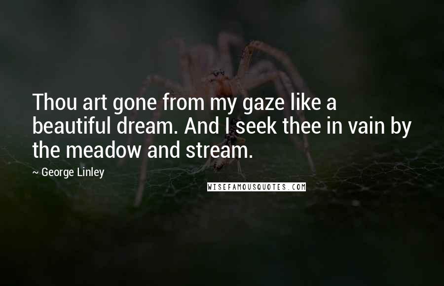 George Linley Quotes: Thou art gone from my gaze like a beautiful dream. And I seek thee in vain by the meadow and stream.