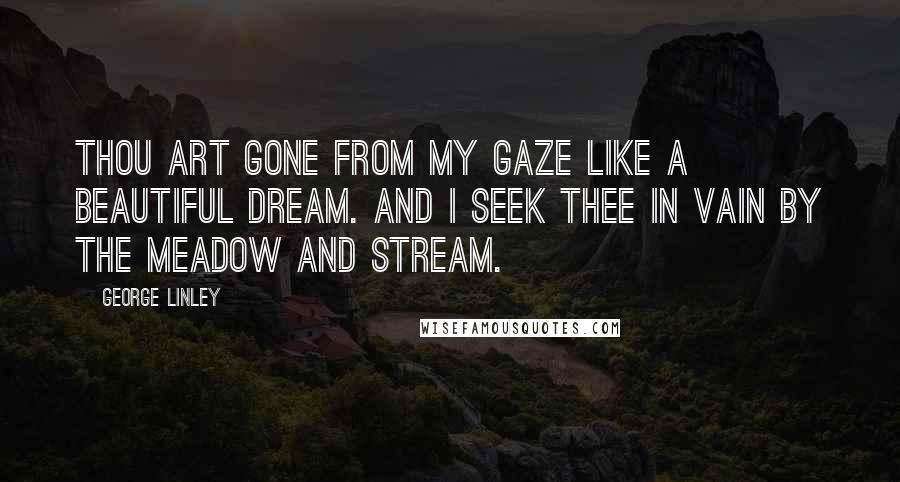 George Linley Quotes: Thou art gone from my gaze like a beautiful dream. And I seek thee in vain by the meadow and stream.