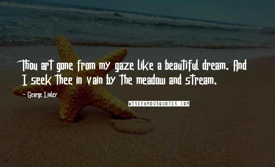 George Linley Quotes: Thou art gone from my gaze like a beautiful dream. And I seek thee in vain by the meadow and stream.