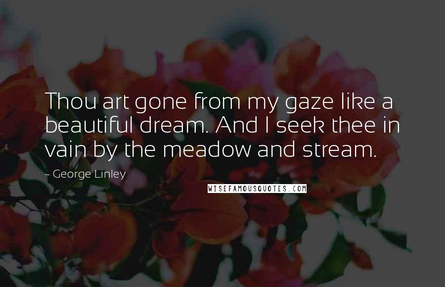 George Linley Quotes: Thou art gone from my gaze like a beautiful dream. And I seek thee in vain by the meadow and stream.