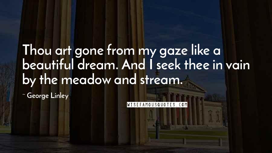 George Linley Quotes: Thou art gone from my gaze like a beautiful dream. And I seek thee in vain by the meadow and stream.