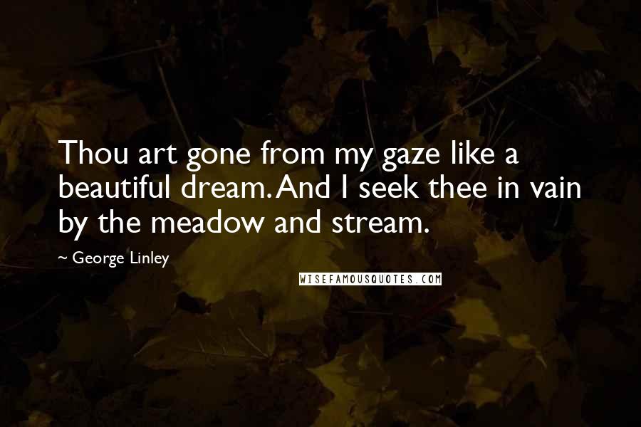George Linley Quotes: Thou art gone from my gaze like a beautiful dream. And I seek thee in vain by the meadow and stream.