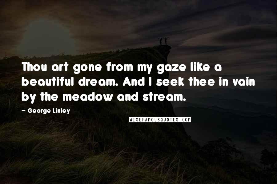 George Linley Quotes: Thou art gone from my gaze like a beautiful dream. And I seek thee in vain by the meadow and stream.