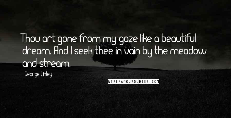 George Linley Quotes: Thou art gone from my gaze like a beautiful dream. And I seek thee in vain by the meadow and stream.