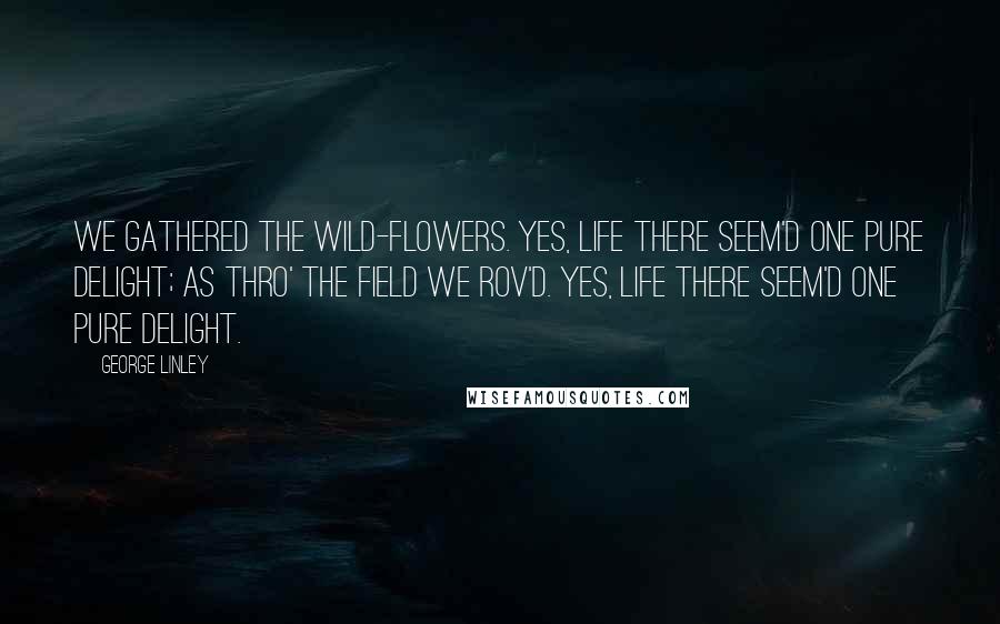 George Linley Quotes: We gathered the wild-flowers. Yes, life there seem'd one pure delight; As thro' the field we rov'd. Yes, life there seem'd one pure delight.