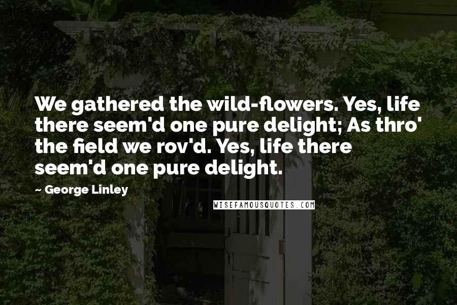 George Linley Quotes: We gathered the wild-flowers. Yes, life there seem'd one pure delight; As thro' the field we rov'd. Yes, life there seem'd one pure delight.