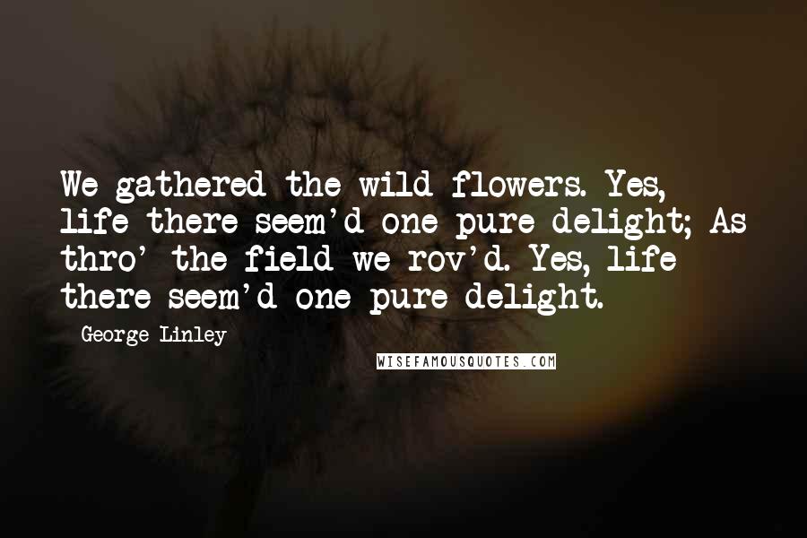 George Linley Quotes: We gathered the wild-flowers. Yes, life there seem'd one pure delight; As thro' the field we rov'd. Yes, life there seem'd one pure delight.