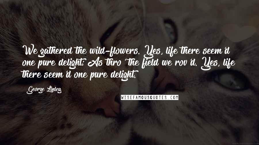 George Linley Quotes: We gathered the wild-flowers. Yes, life there seem'd one pure delight; As thro' the field we rov'd. Yes, life there seem'd one pure delight.