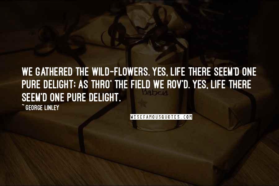 George Linley Quotes: We gathered the wild-flowers. Yes, life there seem'd one pure delight; As thro' the field we rov'd. Yes, life there seem'd one pure delight.