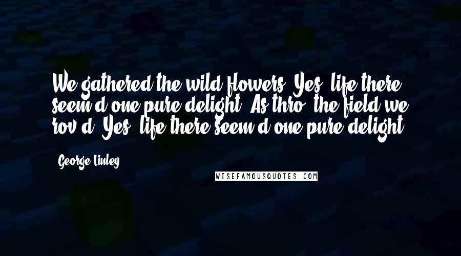 George Linley Quotes: We gathered the wild-flowers. Yes, life there seem'd one pure delight; As thro' the field we rov'd. Yes, life there seem'd one pure delight.