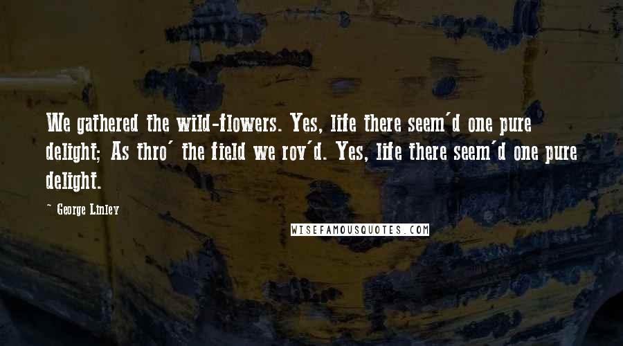 George Linley Quotes: We gathered the wild-flowers. Yes, life there seem'd one pure delight; As thro' the field we rov'd. Yes, life there seem'd one pure delight.