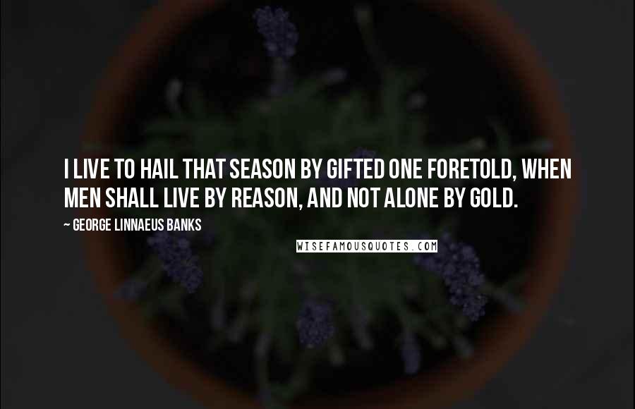 George Linnaeus Banks Quotes: I live to hail that season by gifted one foretold, when men shall live by reason, and not alone by gold.