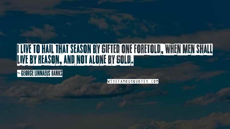 George Linnaeus Banks Quotes: I live to hail that season by gifted one foretold, when men shall live by reason, and not alone by gold.