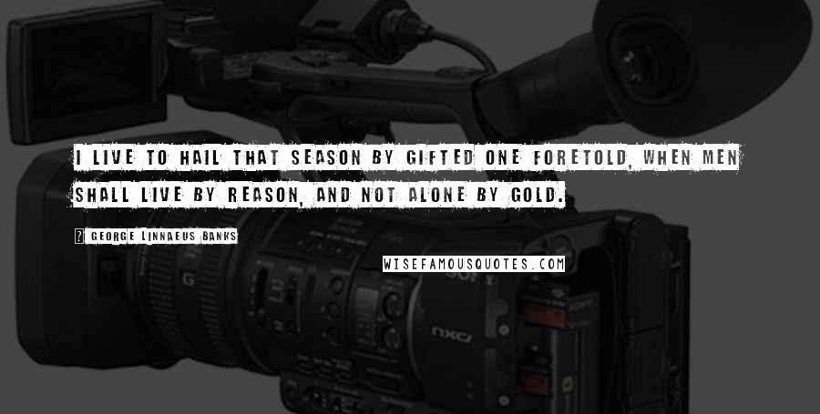 George Linnaeus Banks Quotes: I live to hail that season by gifted one foretold, when men shall live by reason, and not alone by gold.