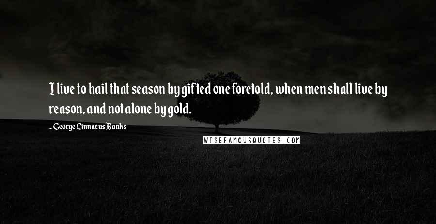 George Linnaeus Banks Quotes: I live to hail that season by gifted one foretold, when men shall live by reason, and not alone by gold.