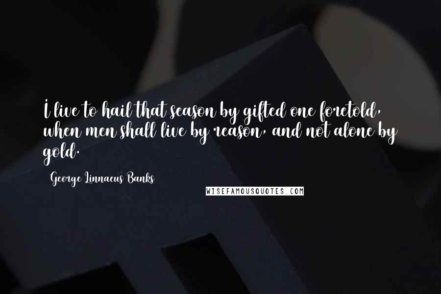 George Linnaeus Banks Quotes: I live to hail that season by gifted one foretold, when men shall live by reason, and not alone by gold.