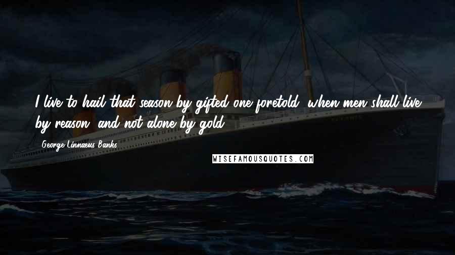 George Linnaeus Banks Quotes: I live to hail that season by gifted one foretold, when men shall live by reason, and not alone by gold.