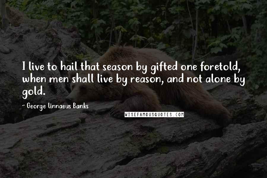 George Linnaeus Banks Quotes: I live to hail that season by gifted one foretold, when men shall live by reason, and not alone by gold.