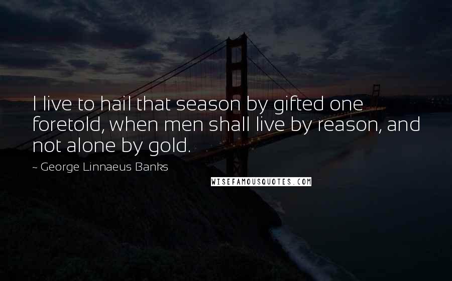 George Linnaeus Banks Quotes: I live to hail that season by gifted one foretold, when men shall live by reason, and not alone by gold.