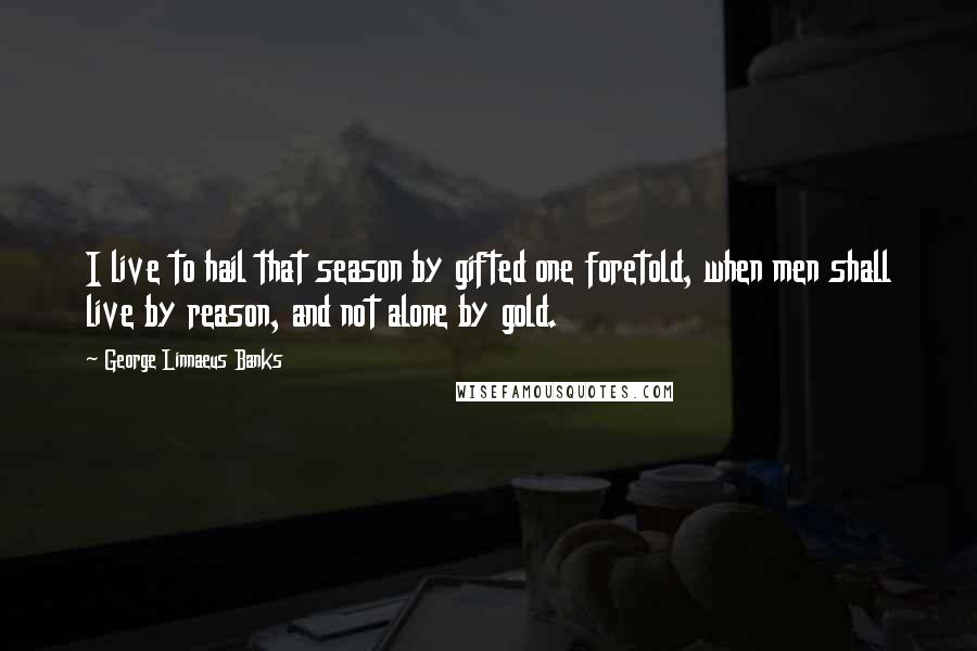 George Linnaeus Banks Quotes: I live to hail that season by gifted one foretold, when men shall live by reason, and not alone by gold.