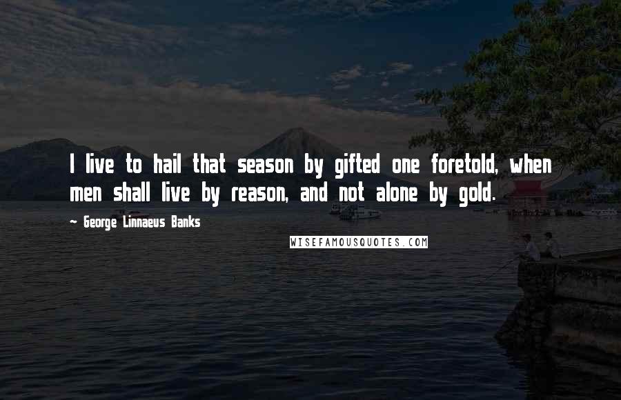 George Linnaeus Banks Quotes: I live to hail that season by gifted one foretold, when men shall live by reason, and not alone by gold.