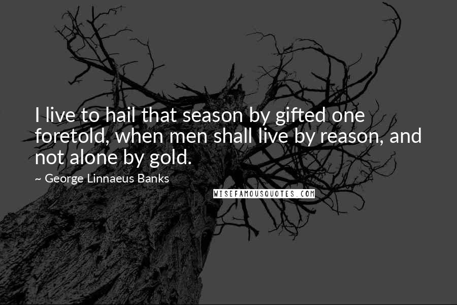 George Linnaeus Banks Quotes: I live to hail that season by gifted one foretold, when men shall live by reason, and not alone by gold.