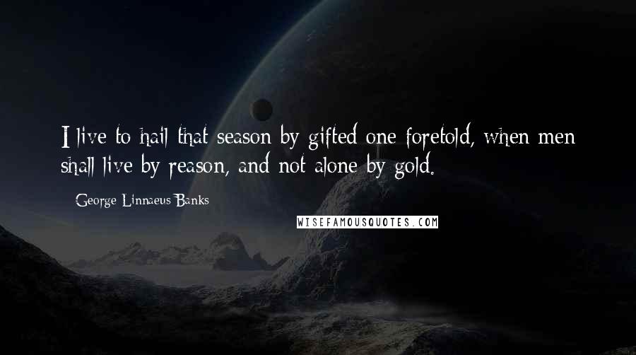 George Linnaeus Banks Quotes: I live to hail that season by gifted one foretold, when men shall live by reason, and not alone by gold.