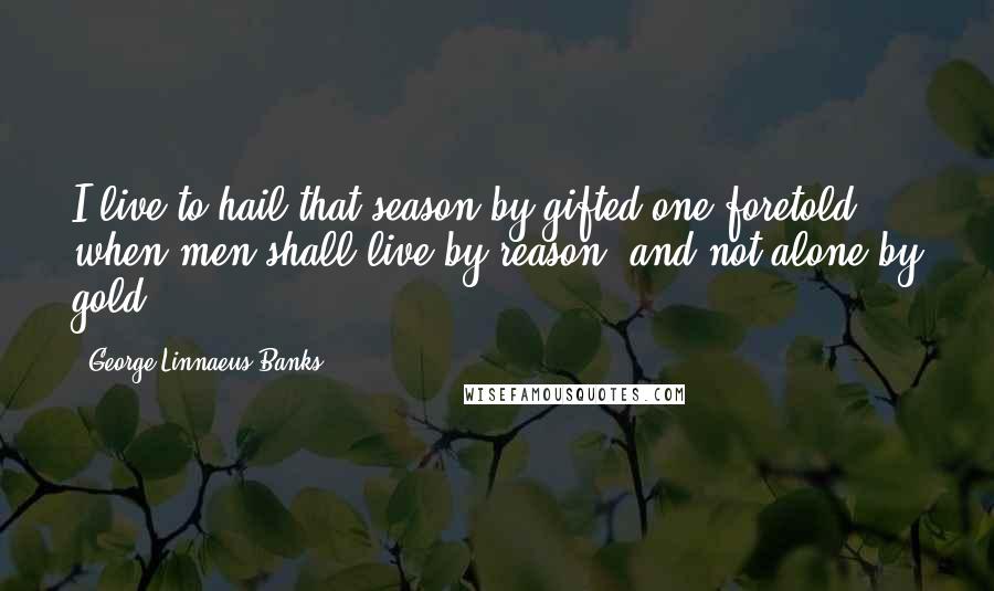 George Linnaeus Banks Quotes: I live to hail that season by gifted one foretold, when men shall live by reason, and not alone by gold.