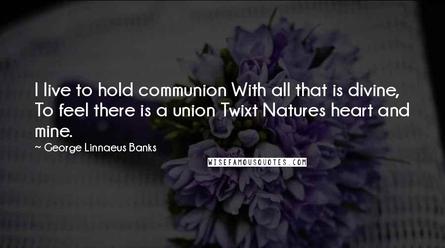 George Linnaeus Banks Quotes: I live to hold communion With all that is divine, To feel there is a union Twixt Natures heart and mine.