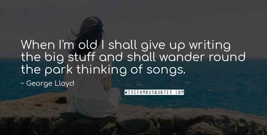 George Lloyd Quotes: When I'm old I shall give up writing the big stuff and shall wander round the park thinking of songs.