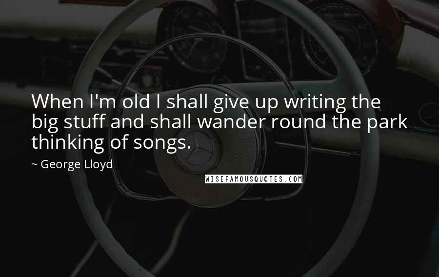 George Lloyd Quotes: When I'm old I shall give up writing the big stuff and shall wander round the park thinking of songs.