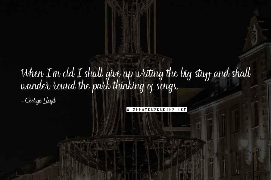 George Lloyd Quotes: When I'm old I shall give up writing the big stuff and shall wander round the park thinking of songs.