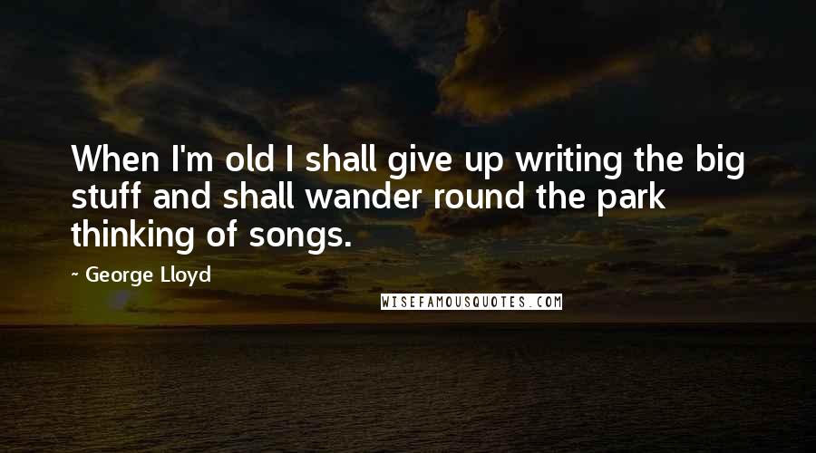George Lloyd Quotes: When I'm old I shall give up writing the big stuff and shall wander round the park thinking of songs.