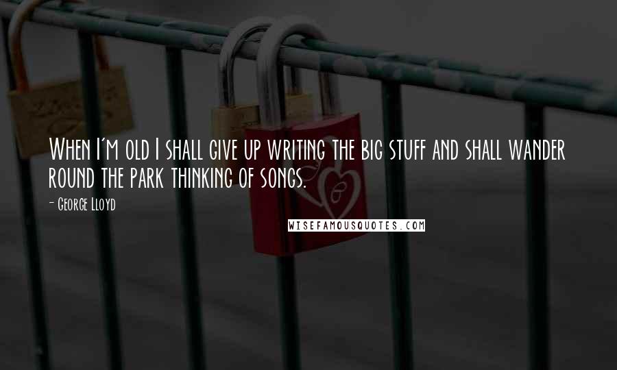 George Lloyd Quotes: When I'm old I shall give up writing the big stuff and shall wander round the park thinking of songs.