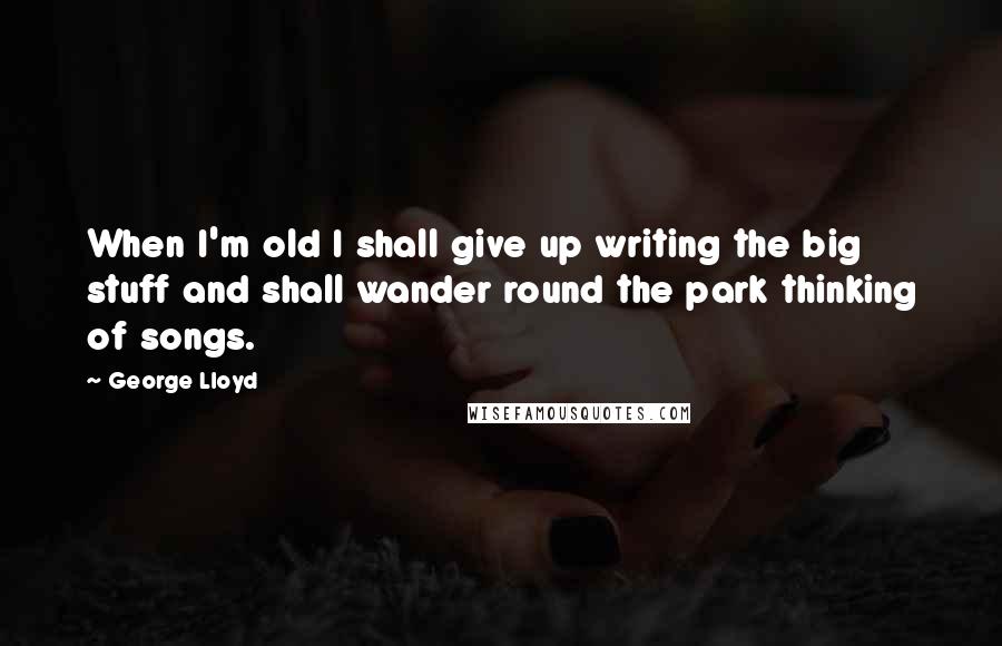 George Lloyd Quotes: When I'm old I shall give up writing the big stuff and shall wander round the park thinking of songs.