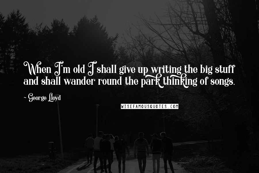 George Lloyd Quotes: When I'm old I shall give up writing the big stuff and shall wander round the park thinking of songs.