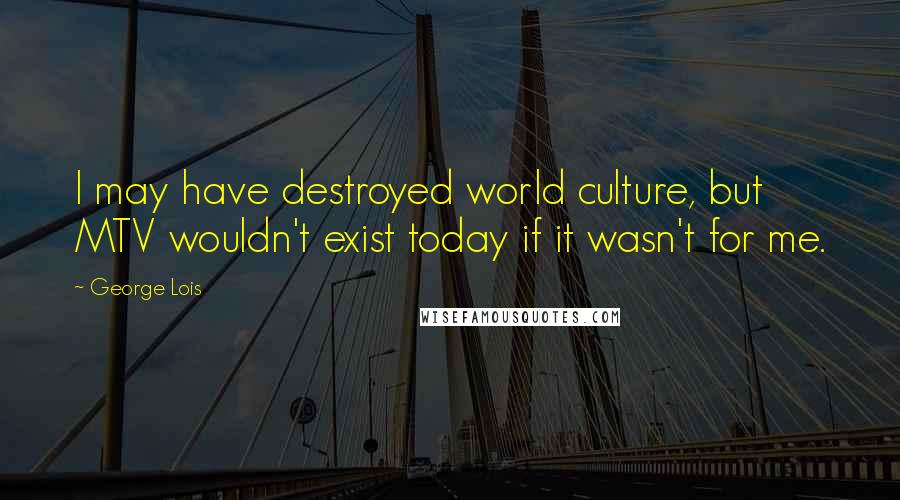 George Lois Quotes: I may have destroyed world culture, but MTV wouldn't exist today if it wasn't for me.