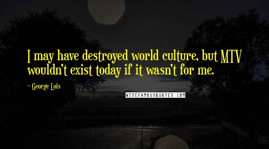 George Lois Quotes: I may have destroyed world culture, but MTV wouldn't exist today if it wasn't for me.