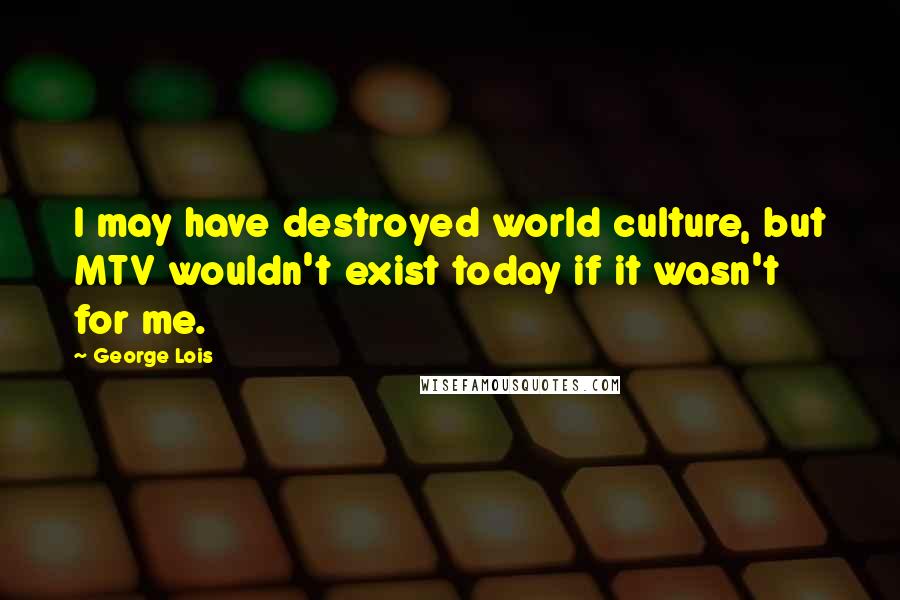 George Lois Quotes: I may have destroyed world culture, but MTV wouldn't exist today if it wasn't for me.