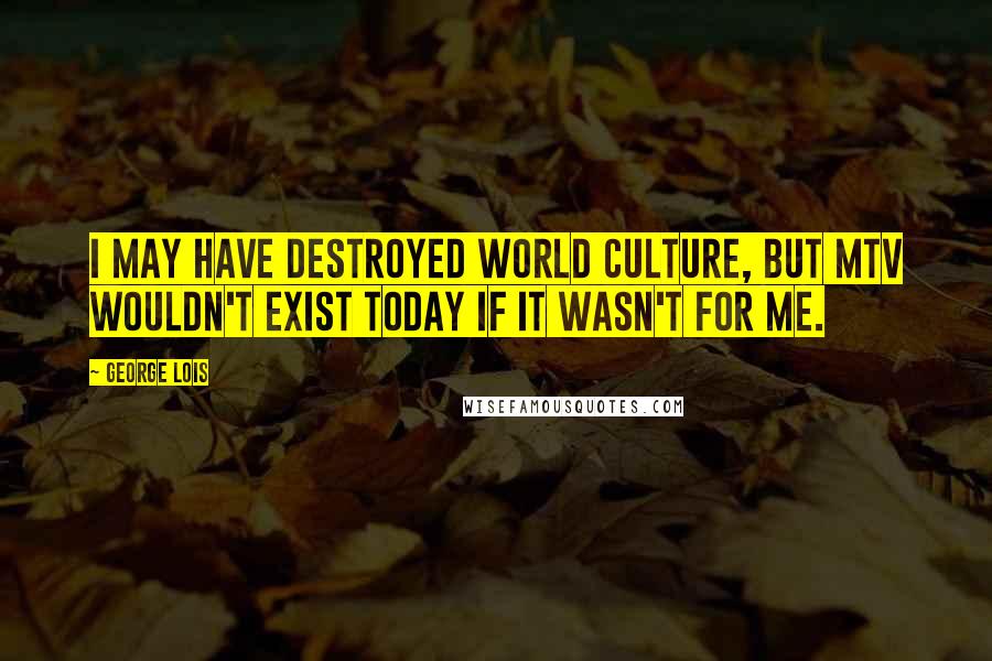 George Lois Quotes: I may have destroyed world culture, but MTV wouldn't exist today if it wasn't for me.