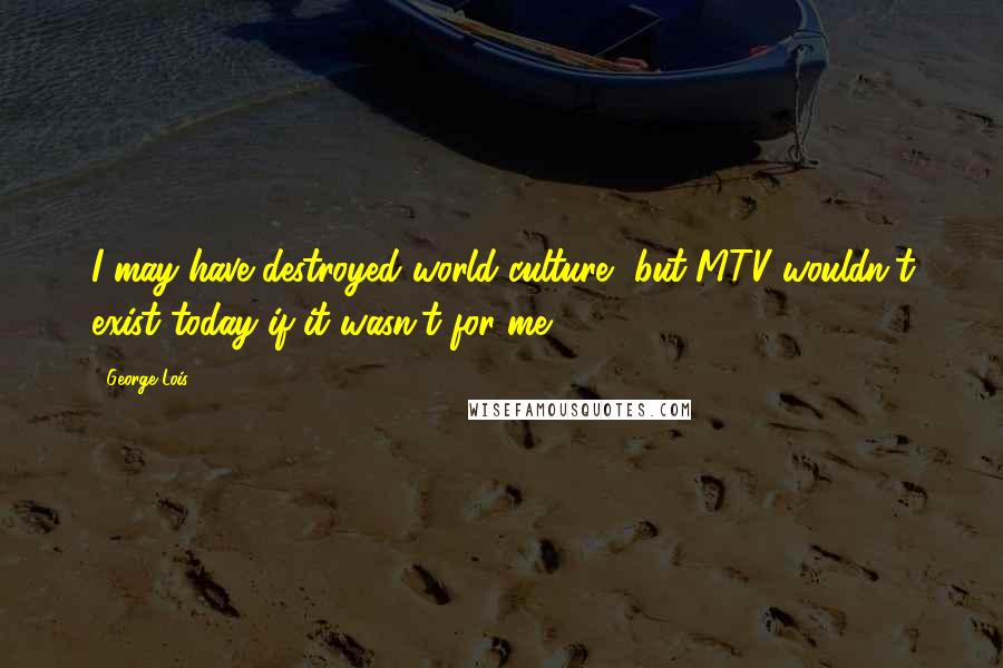 George Lois Quotes: I may have destroyed world culture, but MTV wouldn't exist today if it wasn't for me.