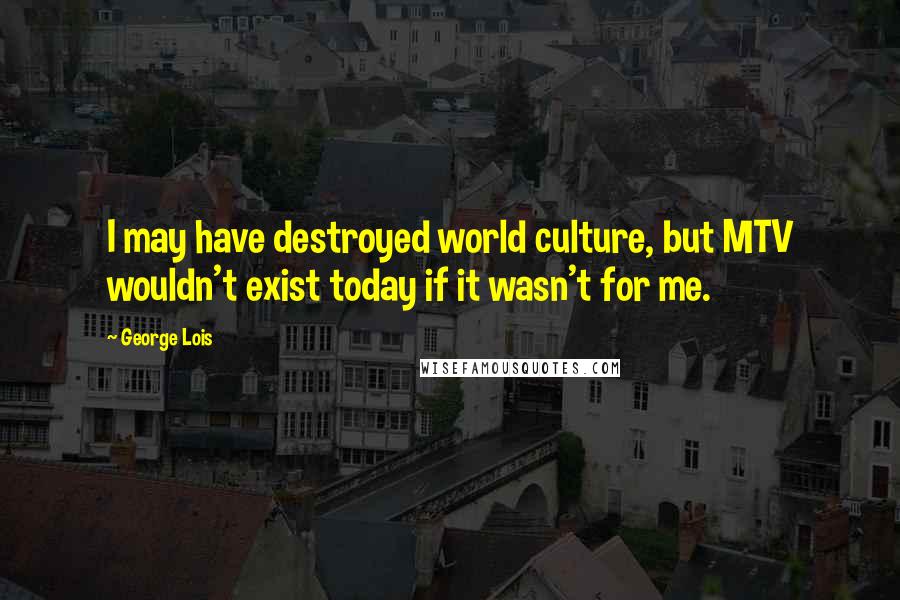 George Lois Quotes: I may have destroyed world culture, but MTV wouldn't exist today if it wasn't for me.