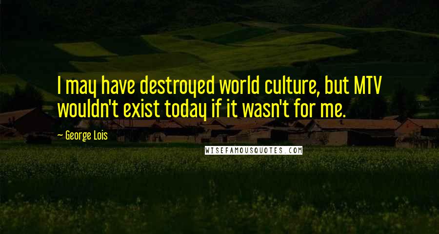 George Lois Quotes: I may have destroyed world culture, but MTV wouldn't exist today if it wasn't for me.